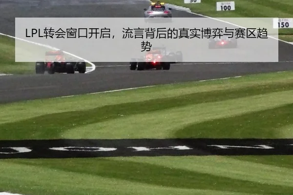 LPL转会窗口开启，流言背后的真实博弈与赛区趋势